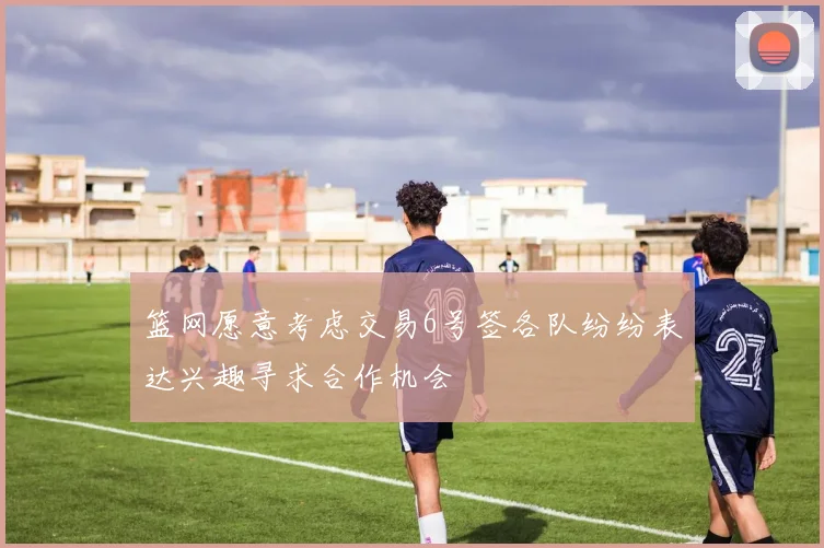 篮网愿意考虑交易6号签各队纷纷表达兴趣寻求合作机会