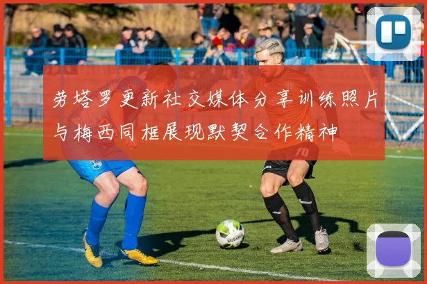 劳塔罗更新社交媒体分享训练照片与梅西同框展现默契合作精神