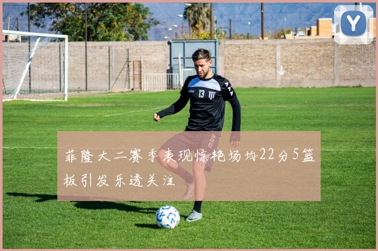 菲隆大二赛季表现惊艳场均22分5篮板引发乐透关注
