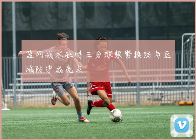 篮网战术独特三分球频繁换防与区域防守成亮点
