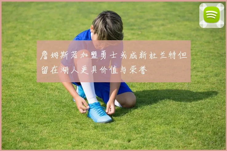 詹姆斯若加盟勇士或成新杜兰特但留在湖人更具价值与荣誉
