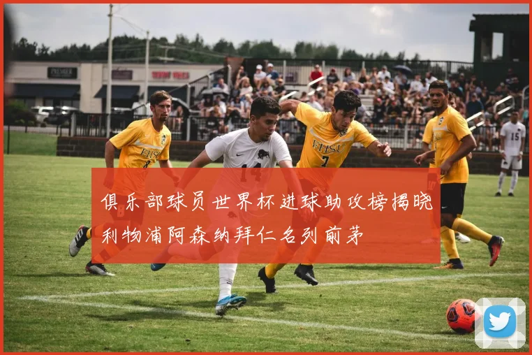 俱乐部球员世界杯进球助攻榜揭晓利物浦阿森纳拜仁名列前茅