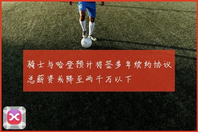 骑士与哈登预计将签多年续约协议总薪资或降至两千万以下