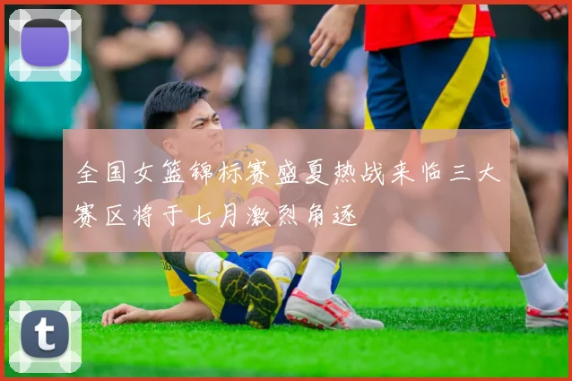 全国女篮锦标赛盛夏热战来临三大赛区将于七月激烈角逐