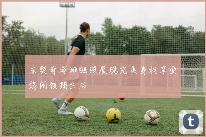 东契奇海滩晒照展现完美身材享受悠闲假期生活