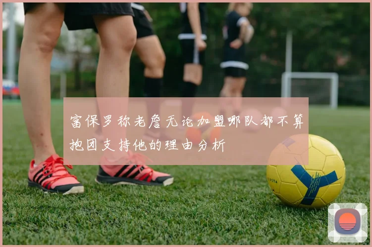 富保罗称老詹无论加盟哪队都不算抱团支持他的理由分析