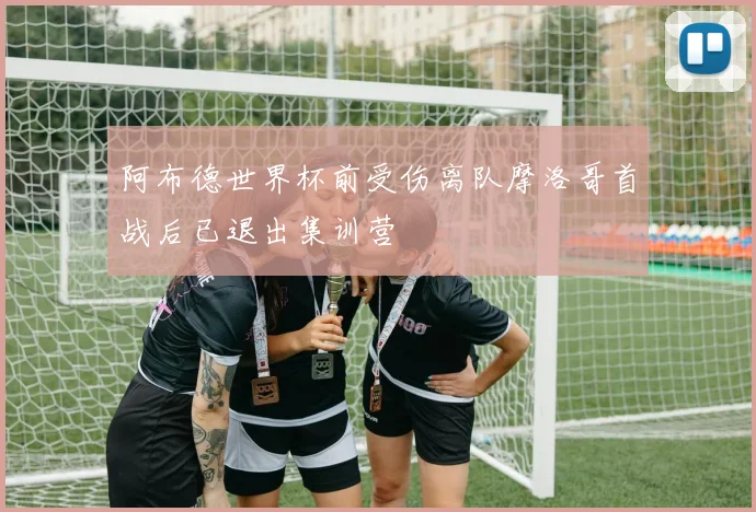 阿布德世界杯前受伤离队摩洛哥首战后已退出集训营