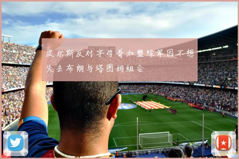 皮尔斯反对字母哥加盟绿军因不想失去布朗与塔图姆组合