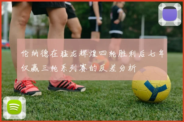 伦纳德在猛龙辉煌四轮胜利后七年仅赢三轮系列赛的反差分析