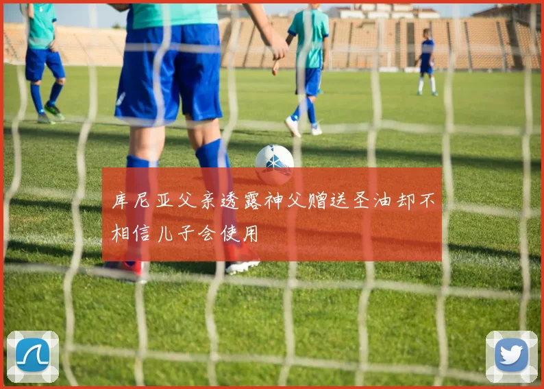 库尼亚父亲透露神父赠送圣油却不相信儿子会使用