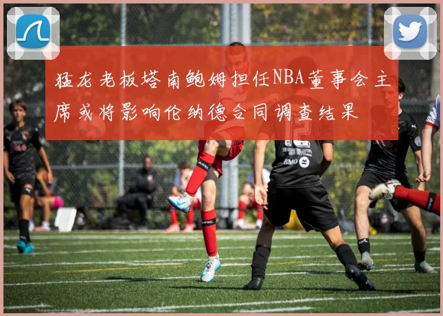 猛龙老板塔南鲍姆担任NBA董事会主席或将影响伦纳德合同调查结果